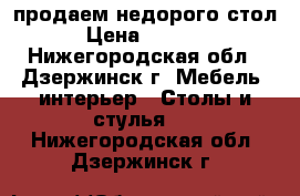 продаем недорого стол › Цена ­ 9 000 - Нижегородская обл., Дзержинск г. Мебель, интерьер » Столы и стулья   . Нижегородская обл.,Дзержинск г.
